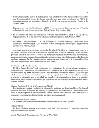 9

< Cambio radical en las fuentes de materia prima para la industria forestal. Se ha pasado de un sector
  que dependía exclusivamente del bosque natural a uno que utiliza actualmente un 72.2% de
  madera proveniente de plantaciones forestales y árboles en áreas agropecuarias (Estado de la
  Nación, 2000).

< El proceso de reforestación, iniciado en 1979 cobró importancia durante el decenio 85-95; sin
  embargo se ha contraído en los últimos 5 años (Estado de la Nación, 2000).

< En los últimos tres años las plantaciones forestales han suministrado el 16.5, 20.8 y 26.4%,
  respectivamente, de la materia prima a la industria forestal (Estado de la Nación, 2000).

< Para 1999, el país contaba con 221613 has de bosque (4.5% del territorio) bajo el sistema de pago
  de servicios ambientales (PSA), de las cuales un 81% correspondía a la categoría de protección
  (Estado de la Nación, 2000).

  A pesar de los cambios anteriores, durante las décadas del 70-90 se ha observado una carencia y
en algunos casos una reducción de información relevante para la gestión del sector. Las instituciones
públicas consumen sus escasos recursos en múltiples funciones y la recopilación, actualización,
procesamiento y diseminación de estadísticas forestales no es una prioridad en sus agendas. Por esta
razón es imperante diseñar e implementar un sistema nacional de inventario de recursos forestales
que llene este profundo vacío de información en el sector.

5. Estructura Institucional: Actores
  El “Gran Sector Forestal” está conformado por instituciones del sector privado, académico,
gubernamental y organismos no gubernamentales; así como por la interacción con instituciones
internacionales (Ej. FAO, Naciones Unidas, Unión Europea, cooperación bilateral). Esto hace que
el diseño de un sistema de monitoreo de los bosques que brinde información sobre su estado,
evolución e interacción con la sociedad sea complejo. A continuación se listan y se describe
brevemente las principales instituciones que históricamente han generado la información del sector
forestal nacional.

Sistema Nacional de Áreas de Conservación (SINAC)
  Esta institución continúa recabando la información registrada por la antigua Dirección General
Forestal, el Sistema de Parques Nacionales y el Departamento de Vida Silvestre. Entre sus funciones
están el autorizar planes de aprovechamiento forestal tanto en áreas boscosas como no boscosas y
mantener registros de la industria forestal que opera a escala nacional.

Cámara Costarricense Forestal
 La Cámara Costarricense Forestal mantiene información sobre el sector privado.

 JUNAFORCA
  La Junta Nacional Forestal Campesina es una ONG que agrupa a 73 organizaciones con
representación a nivel nacional.

Fondo Nacional de Financiamiento Forestal (FONAFIFO)
 