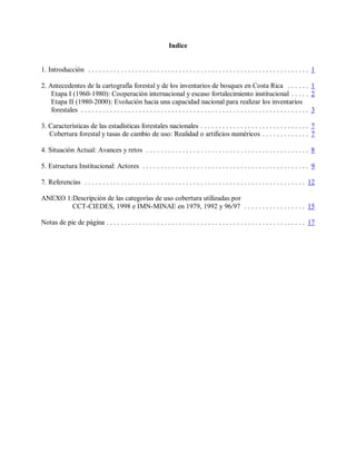 Indice


1. Introducción . . . . . . . . . . . . . . . . . . . . . . . . . . . . . . . . . . . . . . . . . . . . . . . . . . . . . . . . . . . . . 1

2. Antecedentes de la cartografía forestal y de los inventarios de bosques en Costa Rica . . . . . . 1
    Etapa I (1960-1980): Cooperación internacional y escaso fortalecimiento institucional . . . . . 2
    Etapa II (1980-2000): Evolución hacia una capacidad nacional para realizar los inventarios
    forestales . . . . . . . . . . . . . . . . . . . . . . . . . . . . . . . . . . . . . . . . . . . . . . . . . . . . . . . . . . . . . . . 3

3. Características de las estadísticas forestales nacionales . . . . . . . . . . . . . . . . . . . . . . . . . . . . . . 7
   Cobertura forestal y tasas de cambio de uso: Realidad o artificios numéricos . . . . . . . . . . . . . 7

4. Situación Actual: Avances y retos . . . . . . . . . . . . . . . . . . . . . . . . . . . . . . . . . . . . . . . . . . . . . 8

5. Estructura Institucional: Actores . . . . . . . . . . . . . . . . . . . . . . . . . . . . . . . . . . . . . . . . . . . . . . 9

7. Referencias . . . . . . . . . . . . . . . . . . . . . . . . . . . . . . . . . . . . . . . . . . . . . . . . . . . . . . . . . . . . . 12

ANEXO 1:Descripción de las categorías de uso cobertura utilizadas por
        CCT-CIEDES, 1998 e IMN-MINAE en 1979, 1992 y 96/97 . . . . . . . . . . . . . . . . . 15

Notas de pie de página . . . . . . . . . . . . . . . . . . . . . . . . . . . . . . . . . . . . . . . . . . . . . . . . . . . . . . . 17
 