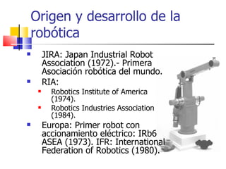 Origen y desarrollo de la robótica JIRA:  Japan Industrial Robot Association (1972).-  Primera Asociación robótica del mundo. RIA:  Robotics Institute of America (1974). Robotics Industries Association (1984). Europa: Primer robot con accionamiento eléctrico: IRb6 ASEA (1973). IFR: International Federation of Robotics (1980). 