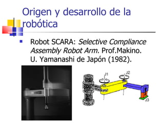 Origen y desarrollo de la robótica Robot SCARA:  Selective Compliance Assembly Robot Arm.  Prof.Makino. U. Yamanashi de Japón (1982). 