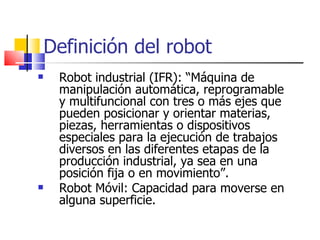Definición del robot Robot industrial (IFR): “Máquina de manipulación automática, reprogramable y multifuncional con tres o más ejes que pueden posicionar y orientar materias, piezas, herramientas o dispositivos especiales para la ejecución de trabajos diversos en las diferentes etapas de la producción industrial, ya sea en una posición fija o en movimiento”. Robot Móvil: Capacidad para moverse en alguna superficie. 