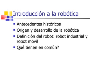 Introducción a la robótica Antecedentes históricos Origen y desarrollo de la robótica Definición del robot: robot industrial y robot móvil Qué tienen en común? 