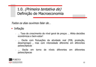 1.0. (Primeira tentativa de)
Definição de Macroeconomia
Todos os dias ouvimos falar de…
Inflação
… Taxa de crescimento do nível geral de preços … Afeta decisões
12
… Taxa de crescimento do nível geral de preços … Afeta decisões
económicas e bem-estar!
… Oscila com flutuações da atividade real (PIB, produção,
desemprego) , mas com intensidade diferente em diferentes
países/épocas
… Oscila em torno de níveis diferentes em diferentes
países/épocas
 