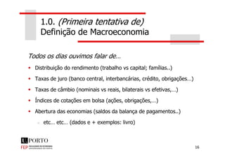 1.0. (Primeira tentativa de)
Definição de Macroeconomia
Todos os dias ouvimos falar de…
Distribuição do rendimento (trabalho vs capital; famílias..)
Taxas de juro (banco central, interbancárias, crédito, obrigações…)
16
Taxas de juro (banco central, interbancárias, crédito, obrigações…)
Taxas de câmbio (nominais vs reais, bilaterais vs efetivas,…)
Índices de cotações em bolsa (ações, obrigações,…)
Abertura das economias (saldos da balança de pagamentos..)
etc… etc… (dados e + exemplos: livro)
 
