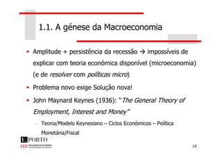 1.1. A génese da Macroeconomia
Amplitude + persistência da recessão impossíveis de
explicar com teoria económica disponível (microeconomia)
(e de resolver com políticas micro)
19
Problema novo exige Solução nova!
John Maynard Keynes (1936): “The General Theory of
Employment, Interest and Money”
Teoria/Modelo Keynesiano – Ciclos Económicos – Política
Monetária/Fiscal
 