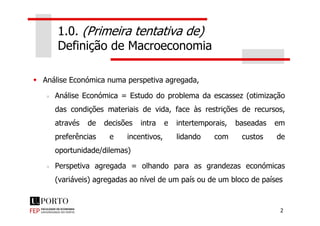 1.0. (Primeira tentativa de)
Definição de Macroeconomia
Análise Económica numa perspetiva agregada,
Análise Económica = Estudo do problema da escassez (otimização
das condições materiais de vida, face às restrições de recursos,
2
das condições materiais de vida, face às restrições de recursos,
através de decisões intra e intertemporais, baseadas em
preferências e incentivos, lidando com custos de
oportunidade/dilemas)
Perspetiva agregada = olhando para as grandezas económicas
(variáveis) agregadas ao nível de um país ou de um bloco de países
 