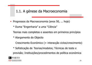 1.1. A génese da Macroeconomia
Progressos da Macroeconomia (anos 50, ... hoje)
* Duma “Engenharia” a uma “Ciência”
Teorias mais completas e assentes em primeiros princípios
21
Teorias mais completas e assentes em primeiros princípios
* Alargamento do Objecto
Crescimento Económico (+ interacção ciclos/crescimento)
* Sofisticação de Teorias/modelos; Técnicas de teste e
previsão; Instituições/procedimentos de política económica
 