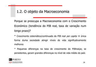 Porque se preocupa a Macroeconomia com o Crescimento
Económico (tendência do PIB real, taxa de variação num
longo prazo)?
1.2. O objeto da Macroeconomia
28
* Crescimento sistemático/continuado do PIB real per capita única
forma duma sociedade atingir níveis de vida significativamente
melhores
* Pequenas diferenças na taxa de crescimento do PIBrealpc, se
persistentes, geram grandes diferenças no nível de vida médio do país
 