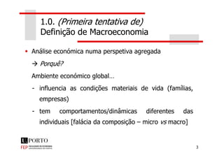 1.0. (Primeira tentativa de)
Definição de Macroeconomia
Análise económica numa perspetiva agregada
Porquê?
Ambiente económico global…
3
Ambiente económico global…
- influencia as condições materiais de vida (famílias,
empresas)
- tem comportamentos/dinâmicas diferentes das
individuais [falácia da composição – micro vs macro]
 