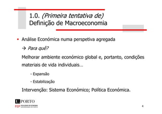 1.0. (Primeira tentativa de)
Definição de Macroeconomia
Análise Económica numa perspetiva agregada
Para quê?
Melhorar ambiente económico global e, portanto, condições
4
Melhorar ambiente económico global e, portanto, condições
materiais de vida individuais…
- Expansão
- Estabilização
Intervenção: Sistema Económico; Política Económica.
 