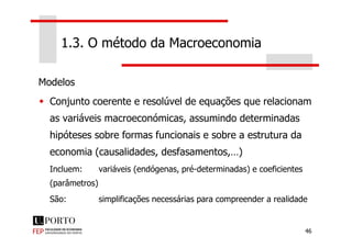 Modelos
Conjunto coerente e resolúvel de equações que relacionam
as variáveis macroeconómicas, assumindo determinadas
1.3. O método da Macroeconomia
46
hipóteses sobre formas funcionais e sobre a estrutura da
economia (causalidades, desfasamentos,…)
Incluem: variáveis (endógenas, pré-determinadas) e coeficientes
(parâmetros)
São: simplificações necessárias para compreender a realidade
 