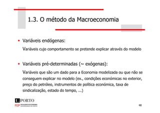 Variáveis endógenas:
Variáveis cujo comportamento se pretende explicar através do modelo
1.3. O método da Macroeconomia
48
Variáveis pré-determinadas (~ exógenas):
Variáveis que são um dado para a Economia modelizada ou que não se
conseguem explicar no modelo (ex., condições económicas no exterior,
preço do petróleo, instrumentos de política económica, taxa de
sindicalização, estado do tempo, ...)
 