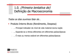 1.0. (Primeira tentativa de)
Definição de Macroeconomia
Todos os dias ouvimos falar de…
Produto Interno Bruto (Rendimento, Despesa)
… Principal indicador do nível de vida material duma nação
5
… Principal indicador do nível de vida material duma nação
… Expande-se a ritmos diferentes em diferentes países/épocas
… É mais ou menos estável em diferentes países/épocas
 