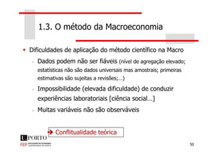 Dificuldades de aplicação do método científico na Macro
Dados podem não ser fiáveis (nível de agregação elevado;
estatísticas não são dados universais mas amostrais; primeiras
estimativas são sujeitas a revisões;…)
1.3. O método da Macroeconomia
50
estimativas são sujeitas a revisões;…)
Impossibilidade (elevada dificuldade) de conduzir
experiências laboratoriais [ciência social…]
Muitas variáveis não são observáveis
Conflitualidade teórica
 