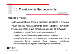 Modelos e Previsão
Modelos quantificam teoria e permitem simulação e previsão
Prever implica necessariamente errar. Objetivo: minimizar
1.3. O método da Macroeconomia
51
Prever implica necessariamente errar. Objetivo: minimizar
erros de previsão; o que condiciona os erros de previsão?
Qualidade do modelo (limitada pelos pressupostos…)
Choques (alterações inesperadas em variáveis exógenas)
Alterações da estrutura da Economia (ex, desfasamentos de política
económica, forma funcional duma equação, coeficiente,
comportamentos dos agentes na formação de expectativas,…)
 