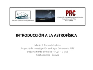 INTRODUCCIÓN A LA ASTROFÍSICA
Marko J. Andrade Uzieda
Proyecto de Investigación en Rayos Cósmicos - PIRC
Departamento de Física – FCyT – UMSS
Cochabamba - Bolivia
 