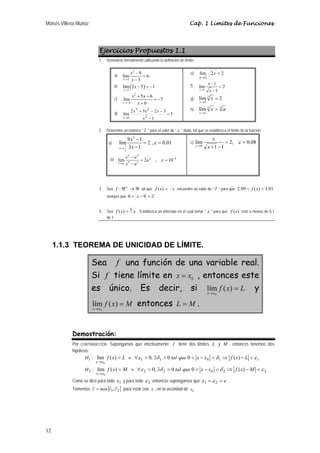 Moisés Villena Muñoz Cap. 1 Límites de Funciones 
12 
Ejercicios Propuestos 1.1 
1. Demostrar formalmente utilizando la definición de límite: 
a) 
2 
lím 9 6 
x 3 
3 
x 
→ x 
− 
= 
− 
b) ( ) 
lím 2 5 1 
x 
2 
x 
→ 
− = − 
c) 
2 
lím 5 6 7 
x 6 
6 
x x 
+ − 
→− x 
= − 
+ 
x x x 
+ − − 
lím 2 3 2 3 2 
d) 5 
1 
3 2 
1 
= 
− 
→ x 
x 
e) lím 2 2 
2 
= 
→ 
x 
x 
f) 
lím 1 2 
x 1 
1 
x 
− 
→ x 
= 
− 
lím 2 
x 
g) 3 
8 
x 
→ 
= 
h) lím 3 3 
x a 
x a 
→ 
= 
2. Determine un número “ ∂ ” para el valor de “ε ” dado, tal que se establezca el límite de la función: 
a) 
2 
lím9 1 2 , 0.01 
x 3 1 
1 
3 
x 
x 
ε 
→ 
− 
= = 
− 
b) 
4 4 
2 8 
x a a 
x a 
ε − 
lím 2 , 10 
x → 
a 
2 2 − 
= = 
− 
c) 
lím 2, 0.08 
x 0 
1 1 
x 
x 
ε 
→ 
= = 
+ − 
3. Sea f :ℜ+ →ℜ tal que f (x) = x encuentre un valor de “ ∂ ” para que 2.99 < f (x) < 3.01 
siempre que 0 < x − 9 < ∂ 
4. Sea f (x) = 3 x . Establezca un intervalo en el cual tomar " x " para que f (x) esté a menos de 0.1 
de 1 
1.1.3 TEOREMA DE UNICIDAD DE LÍMITE. 
Sea f una función de una variable real. 
Si f tiene límite en 0 x = x , entonces este 
es único. Es decir, si f x L 
x x 
= 
→ lím ( ) 
0 
y 
f x M 
x x 
= 
→ lím ( ) 
0 
entonces L = M . 
Demostración: 
Por CONTRADICCIÓN. Supongamos que efectivamente f tiene dos límites L y M , entonces tenemos dos 
hipótesis: 
H1 : lím f ( x ) 
L 
x x 
= 
→ 
0 
≡ ∀ε 1 > 0, ∃δ 1 > 0 tal que 0 < x − x0 <δ 1 ⇒ f (x) − L <ε 1 
H2 : lím f ( x ) 
M 
x x 
= 
→ 
0 
≡ ∀ε 2 > 0, ∃δ 2 > 0 tal que 0 < x − x0 <δ 2 ⇒ f (x) −M <ε 2 
Como se dice para todo ε 1 y para todo ε 2 entonces supongamos que ε 1 =ε 2 =ε . 
Tomemos { } ∂ = min ∂1,∂2 para estar con x , en la vecindad de x0 . 
 
