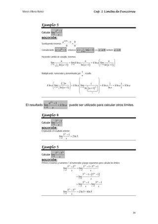 Moisés Villena Muñoz Cap. 1 Límites de Funciones 
39 
Ejemplo 5 
Calcular 
lím 1 
0 
kx 
x 
a 
− 
→ x 
SOLUCIÓN: 
Sustituyendo tenemos 
a k − 0 
. 
0 
(0) 1 
0 
= 
Considerando u = akx −1 , entonces ln( 1) ln 
x = 1 u + k a y si x →0 también u → 0 
Haciendo cambio de variable, tenemos: 
⎛ ⎞ 
lím lím ln ln lím 
u ln 1 u ln 1 u ln 1 
= = ⎜⎜ ⎟⎟ + + ⎝ + ⎠ 
0 1 ( ) 0 ( ) 0 ( ) 
k ln 
a 
u k a u k a u 
→ u → u → u 
Multiplicando, numerador y denominador por 
1 , resulta: 
u 
⎛ ⎞ 
⎜ ⎟ 
( ) 
( ) ( )1 
⎛ 1 
⎞ = ⎜ ⎟ ⎜⎜ + ⎟⎟ ⎜ ⎟ = = = ⎝ ⎠ ⎜ ⎡ ⎤ ⎜ ⎣ + ⎦ ⎟ ⎟ 
ln lím u 
ln lím 1 ln 1 ln 1 ln 
ln 1 ln 1 u ln 1 
0 1 0 
u u 
u 
e 
u 
k a k a k a k a k a 
→ u → u e 
⎝ ⎠ 	
 
El resultado 
lím 1 ln 
0 
ku 
u 
a − 
k a 
→ x 
= puede ser utilizado para calcular otros límites. 
Ejemplo 4 
2 
Calcular 
lím3 1 
0 
x 
− 
x→ x 
SOLUCIÓN: 
Empleando el resultado anterior: 
2 
lím 3 1 2ln 3 
0 
x 
− 
x→ x 
= 
Ejemplo 5 
Calcular 
2 4 
lím3 5 
0 
x x 
− 
x→ x 
SOLUCIÓN: 
Primero restamos y sumamos 1 al numerador y luego separamos para calcular los límites: 
x x x x 
2 4 2 4 
lím3 5 lím3 1 5 1 
( ) 
x x 
0 0 
x x 
2 4 
→ → 
0 
x x 
2 4 
x x 
0 0 
x x 
2 4 
0 
3 1 5 1 
lím 
x 
lím3 1 lím5 1 
lím3 5 2ln 3 4ln 5 
x 
x x 
x 
x x 
x 
→ 
→ → 
→ 
− − − + 
= 
− − − 
= 
− − 
= − 
− 
= − 
 