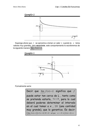 Moisés Villena Muñoz Cap. 1 Límites de Funciones 
45 
Ejemplo 2 
Suponga ahora que f se aproxima a tomar un valor L cuando la x toma 
valores muy grandes, pero NEGATIVOS, este comportamiento lo escribiremos de 
la siguiente manera lím ( ) 
x 
f x L 
→−∞ 
= . 
Ejemplo 1 
Formalmente sería: 
Decir que lím ( ) 
x 
f x L 
→−∞ 
= significa que f 
puede estar tan cerca de L , tanto como 
se pretenda estarlo, ∀ε  0 , para lo cual 
deberá poderse determinar el intervalo 
en el cual tomar a x , ∃N (una cantidad 
muy grande), que lo garantice. Es decir: 
( lím f ( x ) = L ) ≡∀ ε  0, ∃ N  0 tal que x − N ⇒ f ( x ) 
− L  
ε 
x 
→−∞ 
 