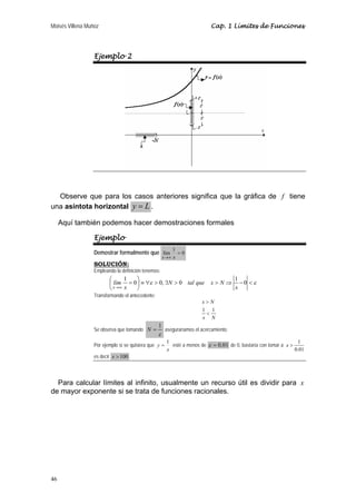 Moisés Villena Muñoz Cap. 1 Límites de Funciones 
46 
Ejemplo 2 
Observe que para los casos anteriores significa que la gráfica de f tiene 
una asíntota horizontal y = L . 
Aquí también podemos hacer demostraciones formales 
Ejemplo 
Demostrar formalmente que lím 1 = 0 
x→∞ x 
SOLUCIÓN: 
Empleando la definición tenemos: 
⎞ 
ε ε  − ⇒   ∃  ∀ ≡ ⎟⎠ 
⎛ = 
⎜⎝ 
→∞ 
1 0 0, 0 1 0 
x 
N tal que x N 
x 
lím 
x 
Transformando el antecedente: 
x N 
 
 
1 1 
x N 
Se observa que tomando 
N = 1 aseguraríamos el acercamiento. 
ε 
Por ejemplo si se quisiera que 
y = 1 esté a menos de ε = 0.01 de 0, bastaría con tomar a 1 
x 
0.01 
x  
es decir x  100 . 
Para calcular límites al infinito, usualmente un recurso útil es dividir para x 
de mayor exponente si se trata de funciones racionales. 
 