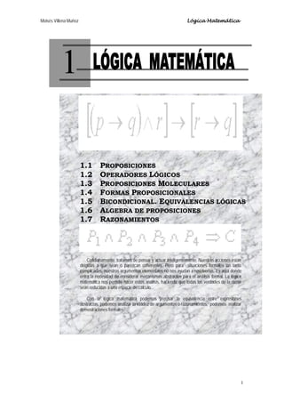 Moisés Villena Muñoz Lógica Matemática
1
1
1.1 PROPOSICIONES
1.2 OPERADORES LÓGICOS
1.3 PROPOSICIONES MOLECULARES
1.4 FORMAS PROPOSICIONALES
1.5 BICONDICIONAL. EQUIVALENCIAS LÓGICAS
1.6 ALGEBRA DE PROPOSICIONES
1.7 RAZONAMIENTOS
Cotidianamente tratamos de pensar y actuar inteligentemente. Nuestras acciones están
dirigidas a que sean o parezcan coherentes. Pero para situaciones formales un tanto
complicadas, nuestros argumentos elementales no nos ayudan a resolverlas. Es aquí donde
entra la necesidad de considerar mecanismos abstractos para el análisis formal. La lógica
matemática nos permite hacer estos análisis, haciendo que todas las verdades de la razón
sean reducidas a una especie de cálculo.
Con la lógica matemática podemos precisar la equivalencia entre expresiones
abstractas, podemos analizar la validez de argumentos o razonamientos, podemos realizar
demostraciones formales,...
 