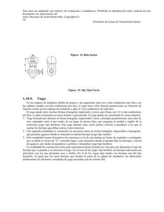 Solo para ser empleado con objetivo de evaluación, o académicos. Prohibido la reproducción total o parcial de este
documento sin autorización del
autor. Derechos de Autor Reservados. Copyright (C)
38
Elementos de Líneas de Transmisión Aéreas
Figura 14. Bola Socket
Figura 15. Ojo Tipo Clevis
1.10.5. Yugo
En las cadenas de aisladores dobles de amarre y de suspensión, para uno o dos conductores por fase o en
las cadenas simples con dos conductores por fase, el yugo tiene como función proporcionar un elemento de
fijación común ara las cadenas de aisladores y para el o los conductores de cada fase.
El yugo puede tener muchas formas (triangular, trapezoide o recto), para líneas con 1,2 o más conductores
por fase, y están construidos en acero forjado o galvanizado. El yugo puede ser constituido de varias maneras:
1. Yugo formado por láminas en forma triangular, trapezoidal o recta, colocadas paralelamente, una sobre la
otra, separadas entre sí por medio de un juego de pernos fijos, que aseguran la unidad y rigidez de la
estructura (yugo tipo hembra). Este yugo además tiene varios pernos móviles o pasadores a los que se
sujetan los herrajes que deben unirse a esta estructura.
2. Una segunda modalidad es construirlo en una pieza única en forma triangular, trapezoidal o rectangular,
que presenta agujeros donde se articulan los demás herrajes (yugo tipo macho)
3. Otra modalidad menos frecuente a las anteriores es la de una lámina en forma de cuadrado o rectángulo,
que se dobla en forma de “U”, tomando lugar a una estructura donde se pueden fijar los herrajes, a través
de agujeros, por medio de pasadores o grilletes u horquillas (yugo tipo hembra).
La modalidad de construcción tiene gran importancia desde el punto de vista que esto determina el tipo de
herrajes que se pueden y no articular el yugo. En el caso de los yugos tipo hembra, los herrajes adecuados ara
articularse son los que presentan ojos o anillos. En el de los yugos tipo macho, los herrajes son del tipo
horquilla. Al igual que los otros herrajes que forman la parte de la cadena de aisladores, los fabricantes
dimensionan las diferentes variedades de yugo asociados con las normas IEC.
 