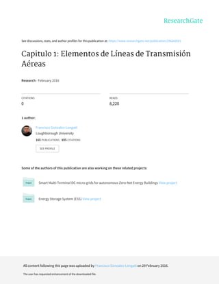 See	discussions,	stats,	and	author	profiles	for	this	publication	at:	https://www.researchgate.net/publication/296282681
Capitulo	1:	Elementos	de	Líneas	de	Transmisión
Aéreas
Research	·	February	2016
CITATIONS
0
READS
8,220
1	author:
Some	of	the	authors	of	this	publication	are	also	working	on	these	related	projects:
Smart	Multi-Terminal	DC	micro-grids	for	autonomous	Zero-Net	Energy	Buildings	View	project
Energy	Storage	System	(ESS)	View	project
Francisco	Gonzalez-Longatt
Loughborough	University
165	PUBLICATIONS			655	CITATIONS			
SEE	PROFILE
All	content	following	this	page	was	uploaded	by	Francisco	Gonzalez-Longatt	on	29	February	2016.
The	user	has	requested	enhancement	of	the	downloaded	file.
 