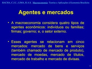 Agentes e mercados A macroeconomia considera quatro tipos de agentes econômicos: indivíduos ou famílias; firmas; governo; e, o setor externo. Esses agentes se relacionam em cinco mercados: mercado de bens e serviços (também chamado de mercado de produto), mercado de moedas, mercado de títulos, mercado de trabalho e mercado de divisas.  