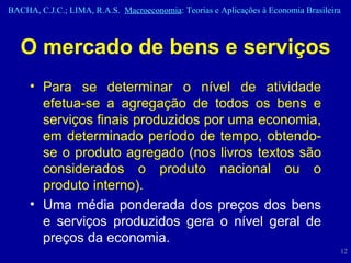 O mercado de bens e serviços Para se determinar o nível de atividade efetua-se a agregação de todos os bens e serviços finais produzidos por uma economia, em determinado período de tempo, obtendo-se o produto agregado (nos livros textos são considerados o produto nacional ou o produto interno). Uma média ponderada dos preços dos bens e serviços produzidos gera o nível geral de preços da economia. 