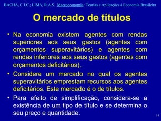 O mercado de títulos Na economia existem agentes com rendas superiores aos seus gastos (agentes com orçamentos superavitários) e agentes com rendas inferiores aos seus gastos (agentes com orçamentos deficitários). Considere um mercado no qual os agentes superavitários emprestam recursos aos agentes deficitários. Este mercado é o de títulos. Para efeito de simplificação, considera-se a existência de  um  tipo de título e se determina o seu preço e quantidade. 