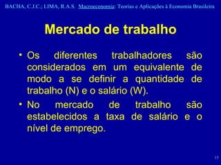 Mercado de trabalho Os diferentes trabalhadores são considerados em um equivalente de modo a se definir a quantidade de trabalho (N) e o salário (W). No mercado de trabalho são estabelecidos a taxa de salário e o nível de emprego.   