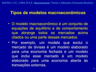 Tipos de modelos macroeconômicos O modelo macroeconômico é um conjunto de equações de equilíbrio e de comportamento que abrange todos os mercados acima citados ou uma parte desses mercados.  Por exemplo, um modelo que exclui o mercado de divisas é um modelo elaborado para uma economia fechada e um modelo que inclui esse mercado é um modelo elaborado para uma economia aberta às transações externas. 