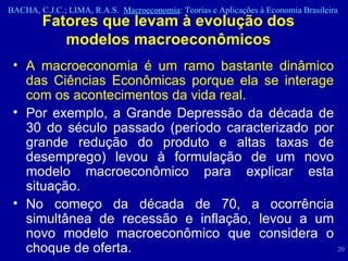 Fatores que levam à evolução dos modelos macroeconômicos A macroeconomia é um ramo bastante dinâmico das Ciências Econômicas porque ela se interage com os acontecimentos da vida real. Por exemplo, a Grande Depressão da década de 30 do século passado (período caracterizado por grande redução do produto e altas taxas de desemprego) levou à formulação de um novo modelo macroeconômico para explicar esta situação. No começo da década de 70, a ocorrência simultânea de recessão e inflação, levou a um novo modelo macroeconômico que considera o choque de oferta. 
