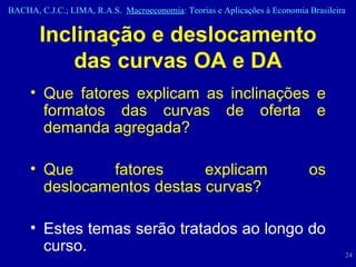 Inclinação e deslocamento das curvas OA e DA Que fatores explicam as inclinações e formatos das curvas de oferta e demanda agregada? Que fatores explicam os deslocamentos destas curvas?  Estes temas serão tratados ao longo do curso. 