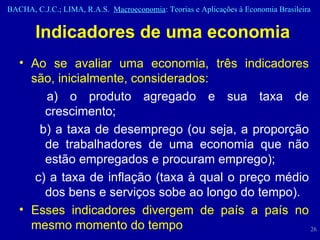 Indicadores de uma economia Ao se avaliar uma economia, três indicadores são, inicialmente, considerados: a) o produto agregado e sua taxa de crescimento; b) a taxa de desemprego (ou seja, a proporção de trabalhadores de uma economia que não estão empregados e procuram emprego);  c) a taxa de inflação (taxa à qual o preço médio dos bens e serviços sobe ao longo do tempo). Esses indicadores divergem de país a país no mesmo momento do tempo 
