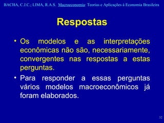 Respostas Os modelos e as interpretações econômicas não são, necessariamente, convergentes nas respostas a estas perguntas.  Para responder a essas perguntas vários modelos macroeconômicos já foram elaborados. 