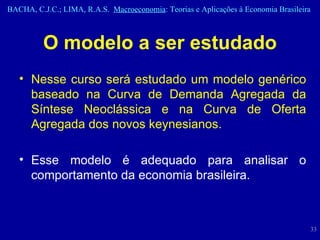 O modelo a ser estudado Nesse curso será estudado um modelo genérico baseado na Curva de Demanda Agregada da Síntese Neoclássica e na Curva de Oferta Agregada dos novos keynesianos. Esse modelo é adequado para analisar o comportamento da economia brasileira. 