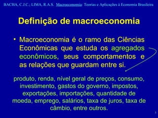 Definição de macroeconomia Macroeconomia é o ramo das Ciências Econômicas que estuda os  agregados econômicos , seus comportamentos e as relações que guardam entre si. produto, renda, nível geral de preços, consumo, investimento, gastos do governo, impostos, exportações, importações, quantidade de moeda, emprego, salários, taxa de juros, taxa de câmbio, entre outros. 