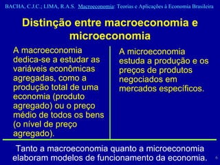 Distinção entre macroeconomia e microeconomia A macroeconomia dedica-se a estudar as variáveis econômicas agregadas, como a produção total de uma economia (produto agregado) ou o preço médio de todos os bens (o nível de preço agregado). A microeconomia estuda a produção e os preços de produtos negociados em mercados específicos. T anto a macroeconomia quanto a microeconomia elaboram modelos de funcionamento da economia. 