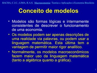 Conceito de modelos Modelos são formas lógicas e internamente consistentes de descrever o funcionamento de uma economia.  Os modelos podem ser apenas descrições de uma realidade via palavras, ou podem usar a linguagem matemática. Esta última tem a vantagem de permitir maior rigor analítico.  Normalmente, os modelos macroeconômicos fazem maior uso da linguagem matemática (tanto a algébrica quanto a gráfica). 