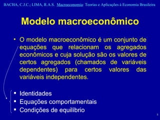 Modelo macroeconômico O modelo macroeconômico é um conjunto de equações que relacionam os agregados econômicos e cuja solução são os valores de certos agregados (chamados de variáveis dependentes) para certos valores das variáveis independentes. Identidades Equações comportamentais Condições de equilíbrio 