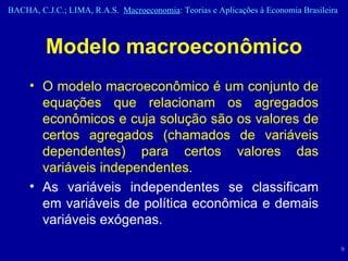 Modelo macroeconômico O modelo macroeconômico é um conjunto de equações que relacionam os agregados econômicos e cuja solução são os valores de certos agregados (chamados de variáveis dependentes) para certos valores das variáveis independentes. As variáveis independentes se classificam em variáveis de política econômica e demais variáveis exógenas. 