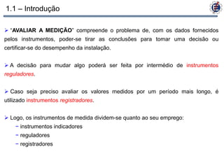 1.1 – Introdução

 “AVALIAR A MEDIÇÃO” compreende o problema de, com os dados fornecidos
pelos instrumentos, poder-se tirar as conclusões para tomar uma decisão ou
certificar-se do desempenho da instalação.


 A decisão para mudar algo poderá ser feita por intermédio de instrumentos
reguladores.


 Caso seja preciso avaliar os valores medidos por um período mais longo, é
utilizado instrumentos registradores.


 Logo, os instrumentos de medida dividem-se quanto ao seu emprego:
    − instrumentos indicadores
    − reguladores
    − registradores
 