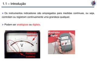 1.1 – Introdução

 Os instrumentos indicadores são empregados para medidas contínuas, ou seja,
controlam ou registram continuamente uma grandeza qualquer.


 Podem ser analógicos ou digitais.
 