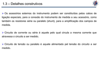 1.3 – Detalhes construtivos

 Os acessórios externos do instrumento podem ser constituídos pelos cabos de
ligação especiais, para a conexão do instrumento de medida a seu acessório, como
também os resistores série ou paralelo (shunt), para a amplificação dos campos de
medida.


 Circuito de corrente ou série é aquele pelo qual circula a mesma corrente que
atravessa o circuito a ser medido.


 Circuito de tensão ou paralelo é aquele alimentado pel tensão do circuito a ser
medido.
 
