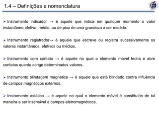 1.4 – Definições e nomenclatura

 Instrumento indicador → é aquele que indica em qualquer momento o valor
instantâneo efetivo, médio, ou de pico de uma grandeza a ser medida.


 Instrumento registrador→ é aquele que escreve ou registra sucessivamente os
valores instantâneos, efetivos ou médios.


 Instrumento com contato → é aquele no qual o elemento móvel fecha e abre
contatos quanto atinge determinados valores.


 Instrumento blindagem magnética → é aquele que está blindado contra influência
de campos magnéticos externos.


 Instrumento astático → é aquele no qual o elemento móvel é constituído de tal
maneira a ser insensível a campos eletromagnéticos.
 