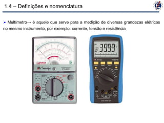 1.4 – Definições e nomenclatura

 Multímetro→ é aquele que serve para a medição de diversas grandezas elétricas
no mesmo instrumento, por exemplo: corrente, tensão e resistência
 