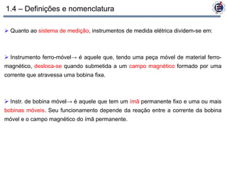 1.4 – Definições e nomenclatura

 Quanto ao sistema de medição, instrumentos de medida elétrica dividem-se em:



 Instrumento ferro-móvel→ é aquele que, tendo uma peça móvel de material ferro-
magnético, desloca-se quando submetida a um campo magnético formado por uma
corrente que atravessa uma bobina fixa.



 Instr. de bobina móvel→ é aquele que tem um ímã permanente fixo e uma ou mais
bobinas móveis. Seu funcionamento depende da reação entre a corrente da bobina
móvel e o campo magnético do ímã permanente.
 