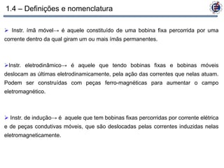 1.4 – Definições e nomenclatura

 Instr. ímã móvel→ é aquele constituído de uma bobina fixa percorrida por uma
corrente dentro da qual giram um ou mais ímãs permanentes.



Instr. eletrodinâmico→ é aquele que tendo bobinas fixas e bobinas móveis
deslocam as últimas eletrodinamicamente, pela ação das correntes que nelas atuam.
Podem ser construídas com peças ferro-magnéticas para aumentar o campo
eletromagnético.



 Instr. de indução→ é aquele que tem bobinas fixas percorridas por corrente elétrica
e de peças condutivas móveis, que são deslocadas pelas correntes induzidas nelas
eletromagneticamente.
 