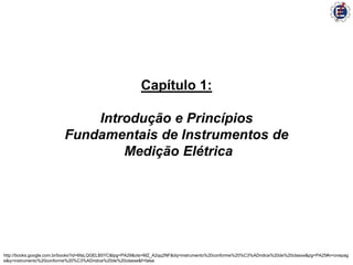 Capítulo 1:

                             Introdução e Princípios
                         Fundamentais de Instrumentos de
                                 Medição Elétrica




http://books.google.com.br/books?id=6faLQGELB5YC&lpg=PA29&ots=MZ_A2qq2NF&dq=instrumento%20conforme%20%C3%ADndice%20de%20classe&pg=PA25#v=onepag
e&q=instrumento%20conforme%20%C3%ADndice%20de%20classe&f=false
 